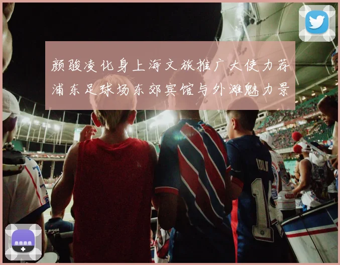 颜骏凌化身上海文旅推广大使力荐浦东足球场东郊宾馆与外滩魅力景点
