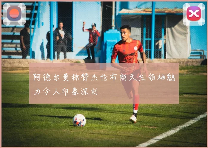 阿德尔曼称赞杰伦布朗天生领袖魅力令人印象深刻