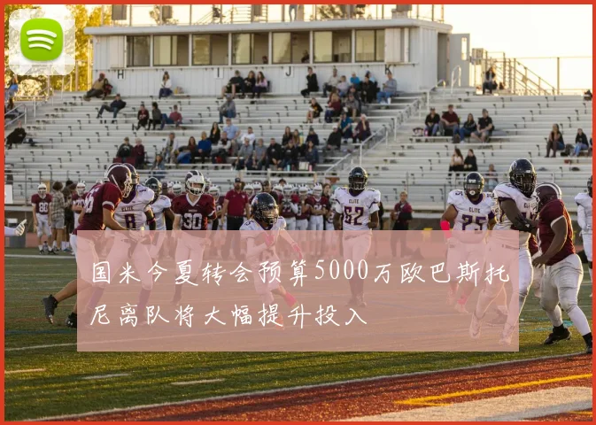 国米今夏转会预算5000万欧巴斯托尼离队将大幅提升投入