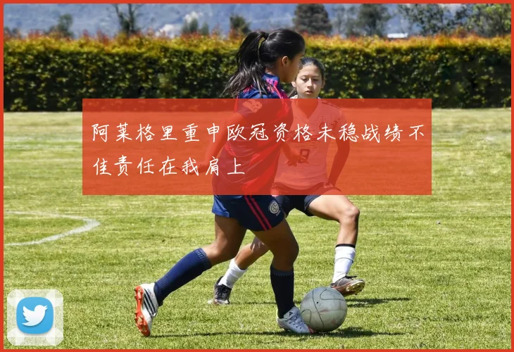 阿莱格里重申欧冠资格未稳战绩不佳责任在我肩上