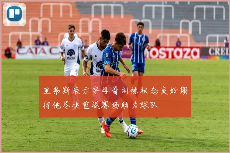 里弗斯表示字母哥训练状态良好期待他尽快重返赛场助力球队