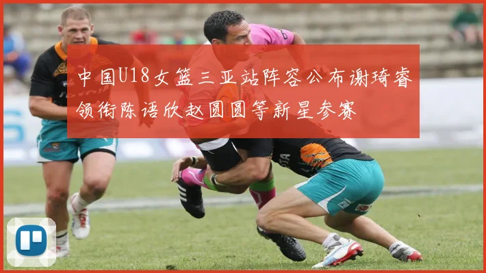 中国U18女篮三亚站阵容公布谢琦睿领衔陈语欣赵圆圆等新星参赛