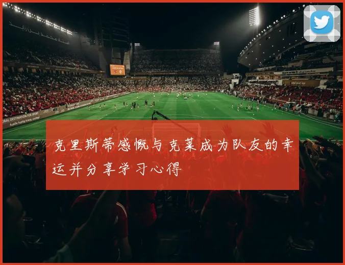 克里斯蒂感慨与克莱成为队友的幸运并分享学习心得