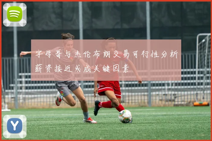 字母哥与杰伦布朗交易可行性分析薪资接近或成关键因素