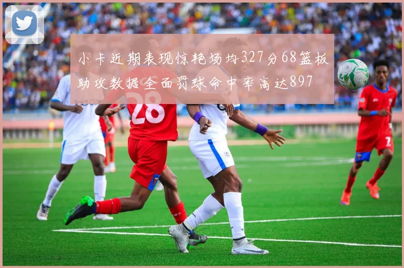 小卡近期表现惊艳场均327分68篮板助攻数据全面罚球命中率高达897