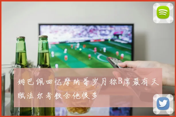 姆巴佩回忆摩纳哥岁月称B席最有天赋法尔考教会他很多