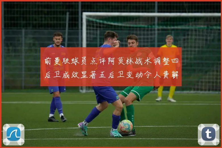 前曼联球员点评阿莫林战术调整四后卫成效显著五后卫变动令人费解
