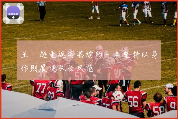 王燊超重返海港续约一年坚持以身作则展现队长风范