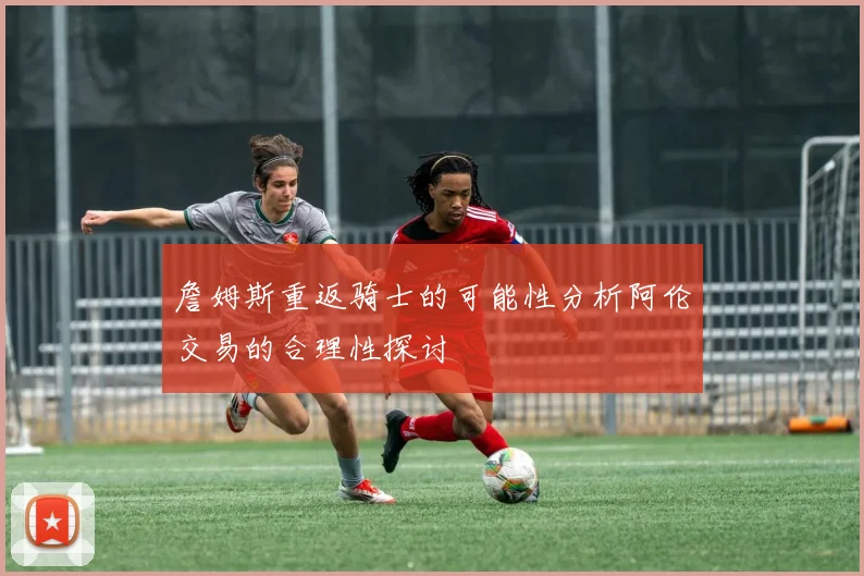 詹姆斯重返骑士的可能性分析阿伦交易的合理性探讨