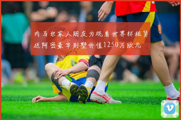 内马尔家人朋友为观看世界杯租赁迈阿密豪华别墅价值1250万欧元