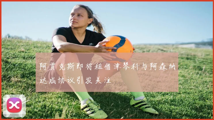 阿贾克斯即将租借津琴科与阿森纳达成协议引发关注