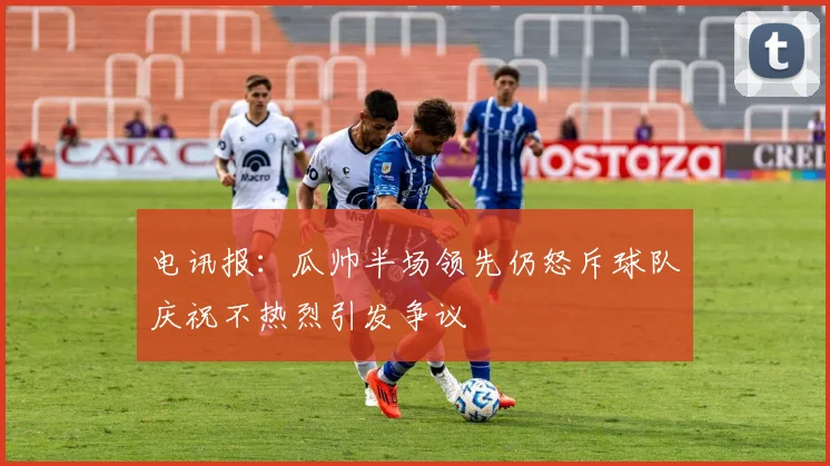 电讯报：瓜帅半场领先仍怒斥球队庆祝不热烈引发争议