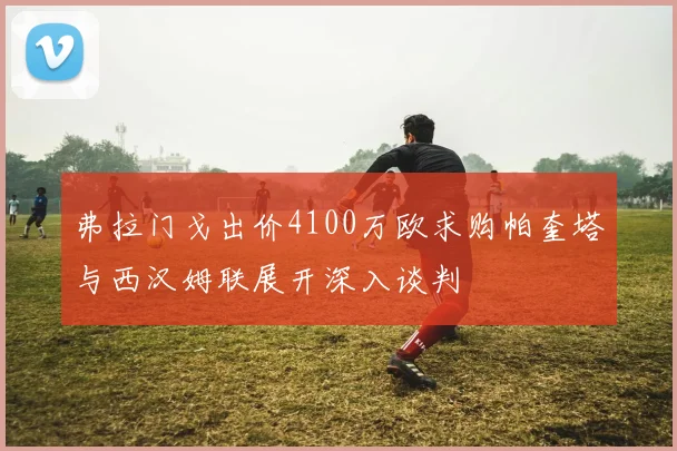 弗拉门戈出价4100万欧求购帕奎塔与西汉姆联展开深入谈判