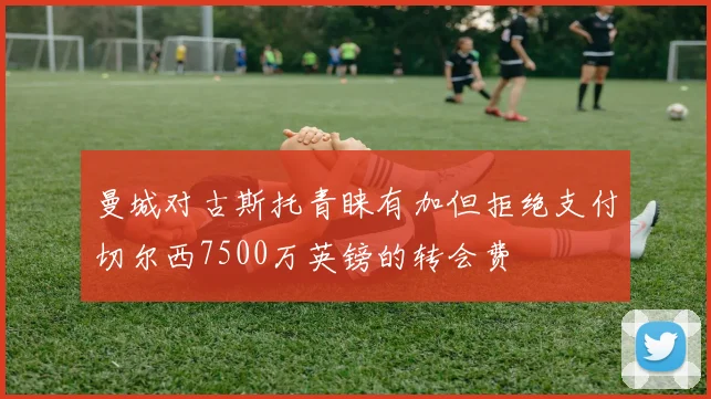 曼城对古斯托青睐有加但拒绝支付切尔西7500万英镑的转会费