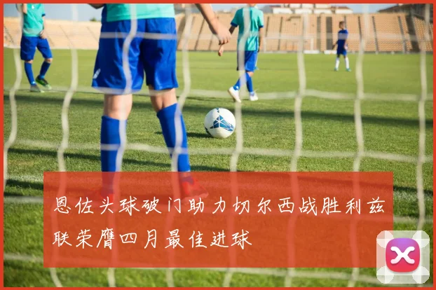 恩佐头球破门助力切尔西战胜利兹联荣膺四月最佳进球