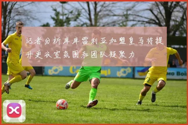 记者分析库库雷利亚加盟皇马将提升更衣室氛围和团队凝聚力