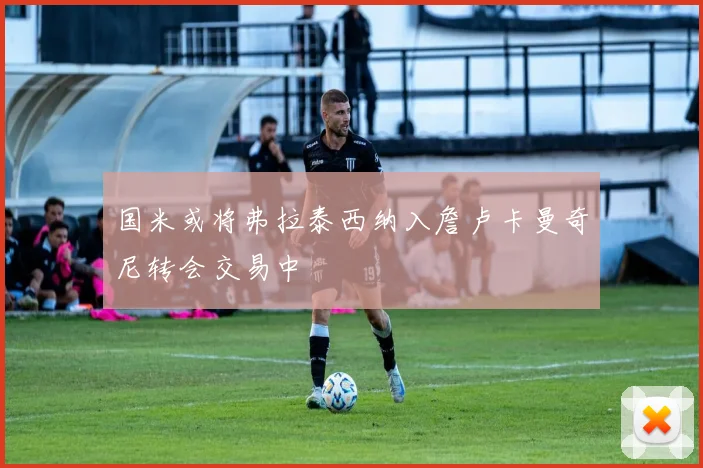 国米或将弗拉泰西纳入詹卢卡曼奇尼转会交易中