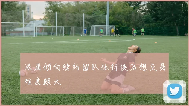 浓眉倾向续约留队独行侠若想交易难度颇大