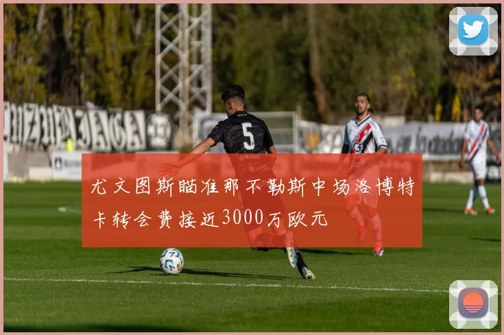 尤文图斯瞄准那不勒斯中场洛博特卡转会费接近3000万欧元
