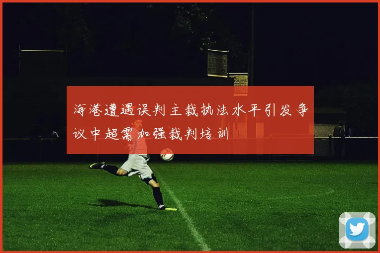 海港遭遇误判主裁执法水平引发争议中超需加强裁判培训